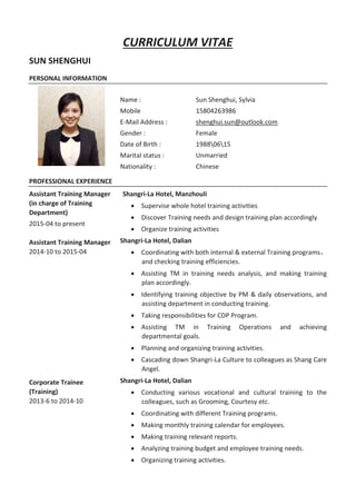 CURRICULUM VITAE
SUN SHENGHUI
PERSONAL INFORMATION
Name :
Mobile
E-Mail Address :
Gender :
Date of Birth :
Marital status :
Nationality :
Sun Shenghui, Sylvia
15804263986
shenghui.sun@outlook.com
Female
19880615
Unmarried
Chinese
PROFESSIONAL EXPERIENCE
Assistant Training Manager
(in charge of Training
Department)
2015-04 to present
Assistant Training Manager
2014-10 to 2015-04
Corporate Trainee
(Training)
2013-6 to 2014-10
Shangri-La Hotel, Manzhouli
 Supervise whole hotel training activities
 Discover Training needs and design training plan accordingly
 Organize training activities
Shangri-La Hotel, Dalian
 Coordinating with both internal & external Training programs，
and checking training efficiencies.
 Assisting TM in training needs analysis, and making training
plan accordingly.
 Identifying training objective by PM & daily observations, and
assisting department in conducting training.
 Taking responsibilities for CDP Program.
 Assisting TM in Training Operations and achieving
departmental goals.
 Planning and organizing training activities.
 Cascading down Shangri-La Culture to colleagues as Shang Care
Angel.
Shangri-La Hotel, Dalian
 Conducting various vocational and cultural training to the
colleagues, such as Grooming, Courtesy etc.
 Coordinating with different Training programs.
 Making monthly training calendar for employees.
 Making training relevant reports.
 Analyzing training budget and employee training needs.
 Organizing training activities.
 