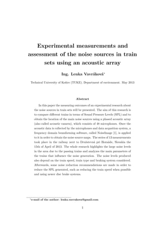 Experimental measurements and
assessment of the noise sources in train
sets using an acoustic array
Ing. Lenka Vavráková∗
Technical University of Košice (TUKE). Department of environment. May 2013
Abstract
In this paper the measuring outcomes of an experimental research about
the noise sources in train sets will be presented. The aim of this research is
to compare diﬀerent trains in terms of Sound Pressure Levels (SPL) and to
obtain the location of the main noise sources using a phased acoustic array
(also called acoustic camera), which consists of 48 microphones. Once the
acoustic data is collected by the microphones and data acqusition system, a
frequency domain beamforming software, called NoiseImage [1], is applied
to it in order to obtain the noise source maps. The series of 13 measurements
took place in the railway next to Družstevná pri Hornáde, Slovakia the
15th of April of 2013. The whole research highlights the large noise levels
in the area due to the passing trains and analyzes the main parameters of
the trains that inﬂuence the noise generation. The noise levels produced
also depend on the train speed, train type and braking system considered.
Afterwards, some noise reduction recommendations are made in order to
reduce the SPL generated, such as reducing the train speed when possible
and using newer disc brake systems.
∗
e-mail of the author: lenka.vavrakova@gmail.com
1
 