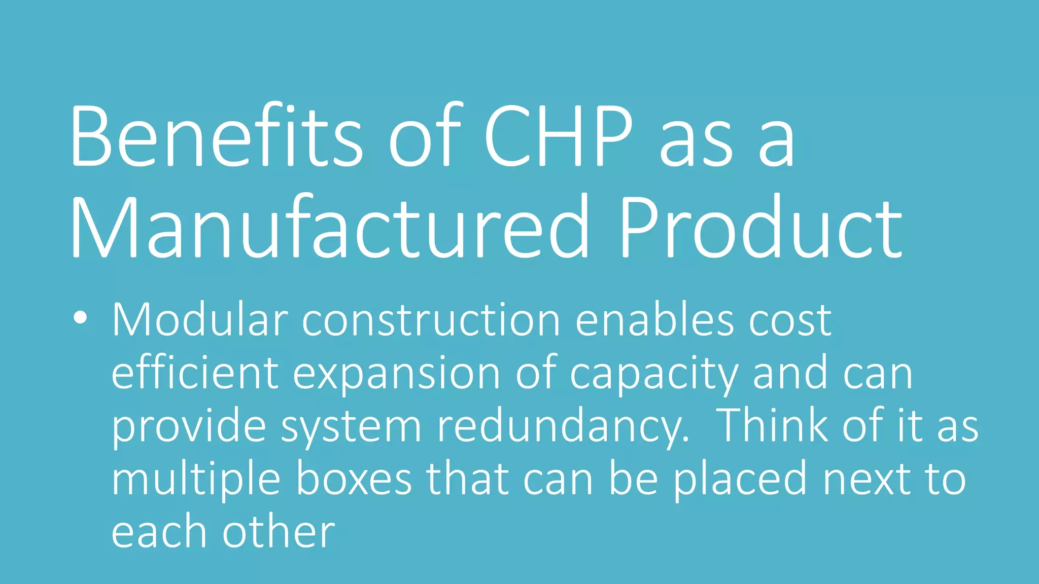 Benefits of CHP as a
Manufactured Product
• Modular construction enables cost
efficient expansion of capacity and can
provide system redundancy. Think of it as
multiple boxes that can be placed next to
each other
 