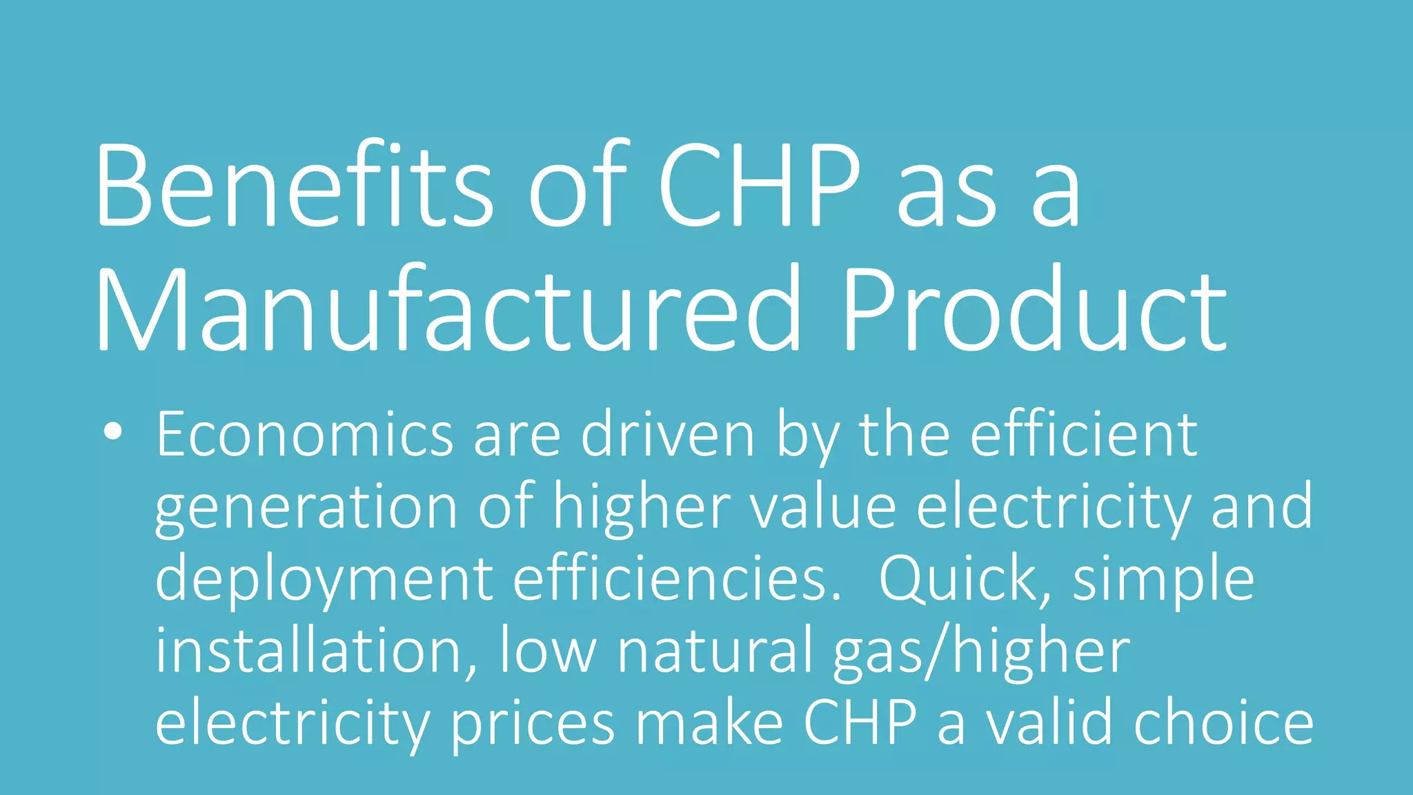 Benefits of CHP as a
Manufactured Product
• Economics are driven by the efficient
generation of higher value electricity and
deployment efficiencies. Quick, simple
installation, low natural gas/higher
electricity prices make CHP a valid choice
 