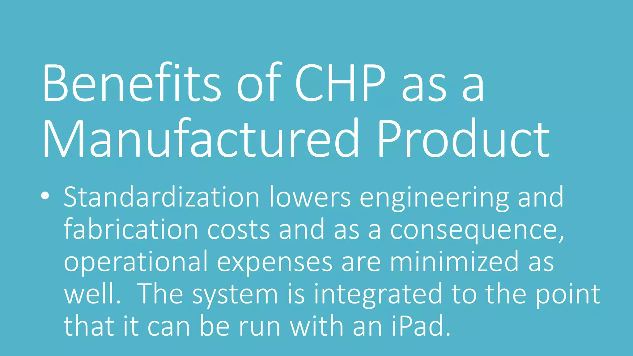 Benefits of CHP as a
Manufactured Product
• Standardization lowers engineering and
fabrication costs and as a consequence,
operational expenses are minimized as
well. The system is integrated to the point
that it can be run with an iPad.
 
