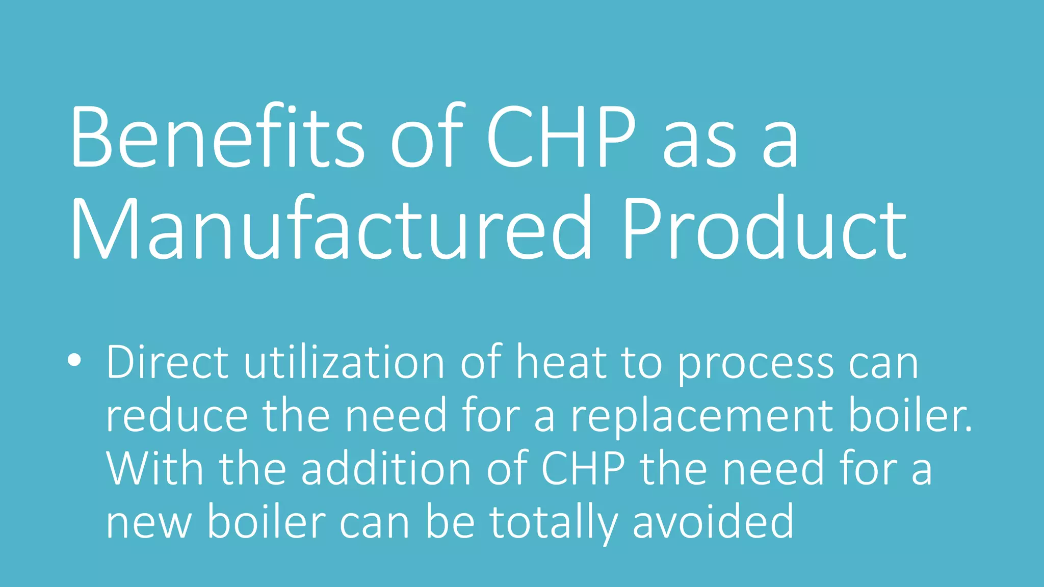 Benefits of CHP as a
Manufactured Product
• Direct utilization of heat to process can
reduce the need for a replacement boiler.
With the addition of CHP the need for a
new boiler can be totally avoided
 