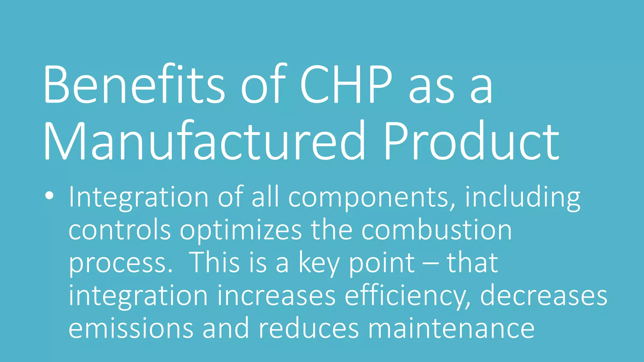 Benefits of CHP as a
Manufactured Product
• Integration of all components, including
controls optimizes the combustion
process. This is a key point – that
integration increases efficiency, decreases
emissions and reduces maintenance
 