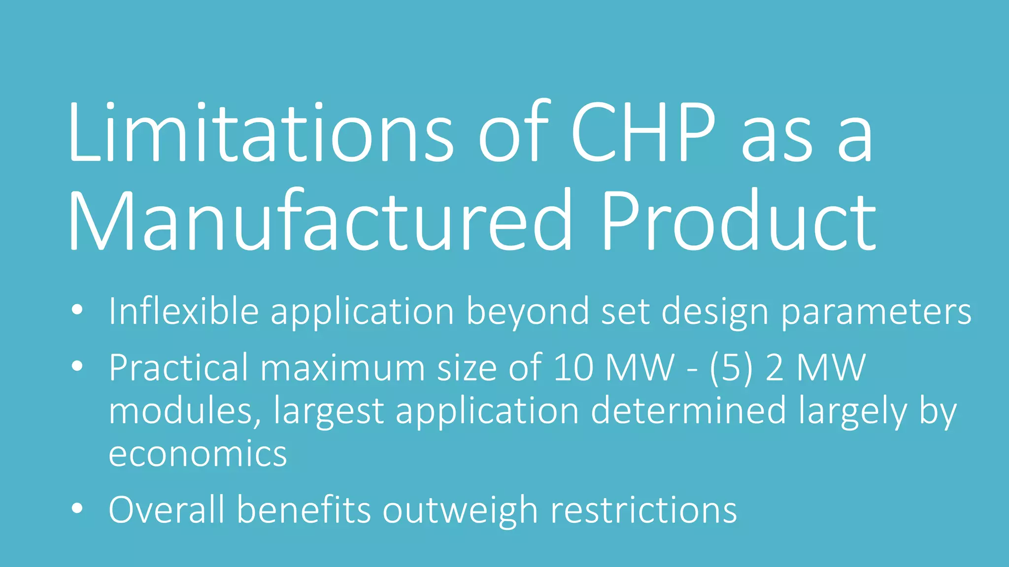 Limitations of CHP as a
Manufactured Product
• Inflexible application beyond set design parameters
• Practical maximum size of 10 MW - (5) 2 MW
modules, largest application determined largely by
economics
• Overall benefits outweigh restrictions
 