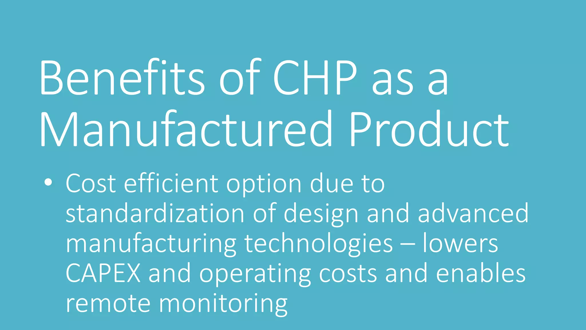 Benefits of CHP as a
Manufactured Product
• Cost efficient option due to
standardization of design and advanced
manufacturing technologies – lowers
CAPEX and operating costs and enables
remote monitoring
 