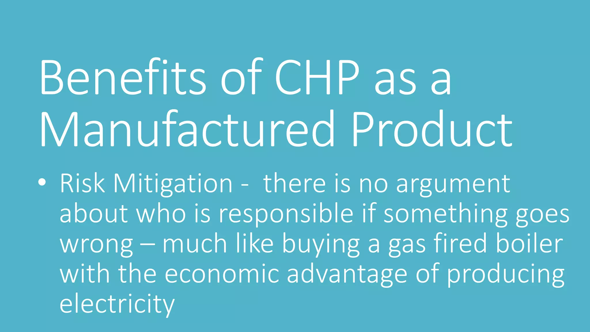 Benefits of CHP as a
Manufactured Product
• Risk Mitigation - there is no argument
about who is responsible if something goes
wrong – much like buying a gas fired boiler
with the economic advantage of producing
electricity
 