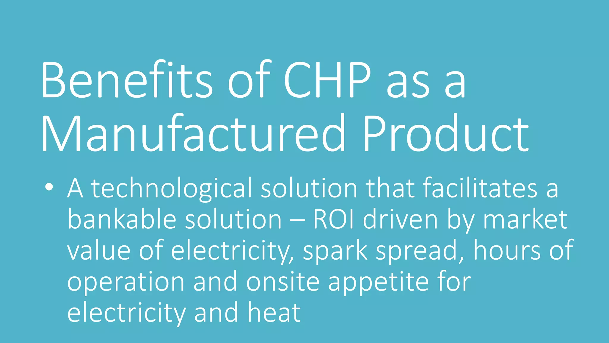 Benefits of CHP as a
Manufactured Product
• A technological solution that facilitates a
bankable solution – ROI driven by market
value of electricity, spark spread, hours of
operation and onsite appetite for
electricity and heat
 