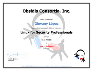 Copyright © 2012 Obsidis Consortia, Inc. All rights reserved. http://www.obsidisconsortia.org
Obsidis Consortia, Inc.
Hereby certifies that:
Giovany López
has completed successfully 8 hrs. of training in:
Linux for Security Professionals
given on:
March 2nd
, 2013
by
José L. Quiñones
Instructor
José L. Quiñones
President
 
