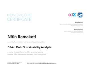 Irina Yakadina 
Senior Economist, Institute for Capacity Development 
International Monetary Fund 
Sharmini Coorey 
Director, Institute for Capacity Development 
International Monetary Fund 
HONOR CODE 
CERTIFICATE 
Nitin Ramakoti 
successfully completed and received a passing grade in 
DSAx: Debt Sustainability Analysis 
a course of study offered by IMFx, an online learning 
initiative of the International Monetary Fund through edX. 
HONOR CODE CERTIFICATE Verify the authenticity of this certificate at 
Issued December 1st, 2014 https://verify.edx.org/cert/a6298c9588dc4b3a9b0d1047dbdab7e4 
