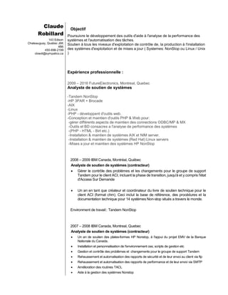 Claude
Robillard
143 Edison
Chateauguay, Quebec J6K
4B6
450-698-2199
clowdi@sympatico.ca
Objectif
Poursuivre le développement des outils d'aide à l'analyse de la performance des
systèmes et l'automatisation des tâches.
Soutien à tous les niveaux d'exploitation de contrôle de, la production à l'installation
des systèmes d'exploitation et de mises a jour ( Systemes: NonStop ou Linux / Unix
)
Expérience professionnelle :
2009 – 2016 FutureElectronics, Montreal, Quebec
Analyste de soutien de systèmes
-Tandem NonStop
-HP 3PAR + Brocade
-AIX
-Linux
-PHP - développent d'outils web.
-Conception et maintien d'outils PHP & Web pour:
-gérer différents aspects de maintien des connections ODBC/MP & MX
-Outils et BD consacres a l'analyse de performance des systèmes
-(PHP - HTML - Birt etc.)
-Installation & maintien de systèmes AIX et NIM server.
-Installation & maintien de systèmes (Red Hat) Linux servers
-Mises a jour et maintien des systèmes HP NonStop
2008 – 2009 IBM Canada, Montréal, Québec
Analyste de soutien de systèmes (contracteur)
 Gérer le contrôle des problèmes et les changements pour le groupe de support
Tandem pour le client ACI, incluant la phase de transition, jusqu'à et y compris l'état
d'Access Sur Demande
 Un an en tant que créateur et coordinateur du livre de soutien technique pour le
client ACI (format chm). Ceci inclut la base de référence, des procédures et la
documentation technique pour 14 systèmes Non-stop situés a travers le monde.
Environment de travail:: Tandem NonStop
2007 – 2008 IBM Canada, Montreal, Quebec
Analyste de soutien de systèmes (contracteur)
 Un an de soutien des plates-formes HP Nonstop, à l'appui du projet EMV de la Banque
Nationale du Canada.
 Installation et personnalisation de l'environnement oss; scripts de gestion etc
 Gestion et contrôle des problèmes et changements pour le groupe de support Tandem
 Rehaussement et automatisation des rapports de sécurité et de leur envoi au client via ftp
 Rehaussement et automatisation des rapports de performance et de leur envoi via SMTP
 Amélioration des routines TACL
 Aide à la gestion des systèmes Nonstop
 