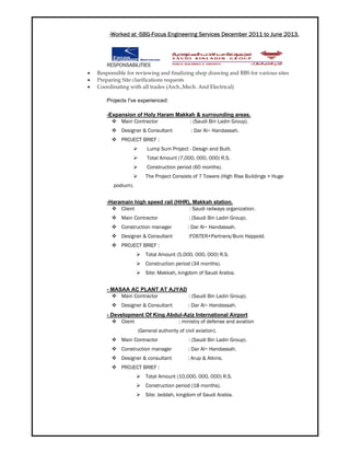 -Worked at -SBG-Focus Engineering Services December 2011 to June 2013.
RESPONSABILITIES
 Responsible for reviewing and finalizing shop drawing and BBS for various sites
 Preparing Site clarifications requests
 Coordinating with all trades (Arch.,Mech. And Electrical)
Projects I've experienced:
-Expansion of Holy Haram Makkah & surrounding areas.
 Main Contractor : (Saudi Bin Ladin Group).
 Designer & Consultant : Dar Al− Handassah.
 PROJECT BRIEF :
 Lump Sum Project - Design and Built.
 Total Amount (7,000, 000, 000) R.S.
 Construction period (60 months).
 The Project Consists of 7 Towers (High Rise Buildings + Huge
podium).
-Haramain high speed rail (HHR), Makkah station.
 Client : Saudi railways organization.
 Main Contractor : (Saudi Bin Ladin Group).
 Construction manager : Dar Al− Handassah.
 Designer & Consultant :FOSTER+Partners/Buro Happold.
 PROJECT BRIEF :
 Total Amount (5,000, 000, 000) R.S.
 Construction period (34 months).
 Site: Makkah, kingdom of Saudi Arabia.
- MASAA AC PLANT AT AJYAD
 Main Contractor : (Saudi Bin Ladin Group).
 Designer & Consultant : Dar Al− Handassah.
- Development Of King Abdul-Aziz International Airport
 Client : ministry of defense and aviation
(General authority of civil aviation).
 Main Contractor : (Saudi Bin Ladin Group).
 Construction manager : Dar Al− Handassah.
 Designer & consultant : Arup & Atkins.
 PROJECT BRIEF :
 Total Amount (10,000, 000, 000) R.S.
 Construction period (18 months).
 Site: Jeddah, kingdom of Saudi Arabia.
 