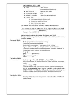 - DEVELOPMENT OF ISF CAMP
 Client : State of Qatar
(Internalsecurityforce, Lekhwiya).
 Main Contractor : (Saudi Bin Ladin Group).
 Construction manager : QPM.
 Designer & consultant : ABB (Arab Engineering Bureau.)
 PROJECT BRIEF :
 Total Amount (14,000, 000, 000) QAR.
 Construction period (31 months).
 Site: Al Duhail, Doha - Qatar.
- site engineer at (Armed Forces) OCTOBER 2010 To December 2011.
-Trainee structural engineer at (New Arch City for Engineering Consultant) July&
August 2010.
The project of camp NUMBER 28.
-Trainee structural engineer at (The Arab Contractors) July 2009.
The project of last finishing of Cairo tower, successfully and smoothly handled the training
course with (A-Grade).
Personal Skills
-Ability to explain technical design ideas clearly.
-Good team player and problem solver.
-Creative, self-motivated with a positive and friendly attitude.
-Highly ambitious and always looking forward to innovative solutions.
-Good ability to organize and manage different work conditions and issues in
a brilliant way, and to lead with high quality control.
-Languages:
-Arabic …………....... Mother tongue.
-English ……………….Very good.
-French……………….fair.
Technical Skills
-Well knowledge of AutoCAD®, SAP2000®, Microsoft Office®.
-Fully conversant with the relevant structural Egyptian Standards according to
E.C.O.P.
- good knowledge of "ACI"
-Dealt with different large scale projects designed by professional designers
such as "Dar Al Handassah (DAH)","FOSTER + Partners",” ARAB ENGINEERING
BUREAU”,” ARUP” , ”ATKINS”, "Dar Al Riyadh"& various other trades designers
which enhanced my technical experience and allowed me to learn more.
Computer Skills
-Good knowledge about various applications and ability to deal with different
kinds of issues.
 