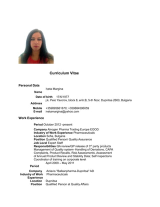 Curriculum Vitae
Personal Data
Name
Iveta Margina
Date of birth 17/6/1977
Address
j.k. Peio Yavorov, block 8, entr.B, 5-th floor, Dupnitsa 2600, Bulgaria
Мobile +359895661670; +359884596059
E-mail ivetamargina@yahoo.com
Work Experience
Period October 2012 -present
Company Alvogen Pharma Trading Europe EOOD
Industry of Work Experience Pharmaceuticals
Location Sofia, Bulgaria
Position Qualified Person/ Quality Assurance
Job Level Expert Staff
Responsibilities QA review/QP release of 3rd
party products
Management of Quality system- Handling of Deviations, CAPA
Complaints, Product Recalls, Risk Assessments, Assessment
of Annual Product Review and Stability Data; Self inspections
Coordinator of training on corporate level
Period
April 2009 – May 2011
Company Actavis "Balkanpharma-Dupnitsa" AD
Industry of Work
Experience
Pharmaceuticals
Location Dupnitsa
Position Qualified Person at Quality Affairs
 