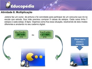 Atividade 8: Multiplicação
Juliana faz um curso de pintura e foi convidada para participar de um concurso que irá na
escola que estuda. Sua mãe precisou comprar 5 caixas de estojos. Cada caixa tinha 7
estojos e cada estojo, 6 lápis. Vejamos como fica essa situação, resolvendo de dois modos
diferentes e anotando no seu caderno digital.
(5 x 7) x 6=
35 x 6=
210
5 x (7 x 6)=
5 x 42=
210
ou
Clique aqui e
assista a
animação
 