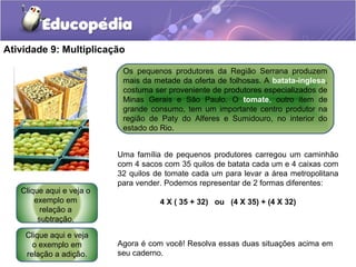Atividade 9: Multiplicação
Os pequenos produtores da Região Serrana produzem
mais da metade da oferta de folhosas. A batata-inglesa,
costuma ser proveniente de produtores especializados de
Minas Gerais e São Paulo. O tomate, outro item de
grande consumo, tem um importante centro produtor na
região de Paty do Alferes e Sumidouro, no interior do
estado do Rio.
Uma família de pequenos produtores carregou um caminhão
com 4 sacos com 35 quilos de batata cada um e 4 caixas com
32 quilos de tomate cada um para levar a área metropolitana
para vender. Podemos representar de 2 formas diferentes:
4 X ( 35 + 32) ou (4 X 35) + (4 X 32)
Agora é com você! Resolva essas duas situações acima em
seu caderno.
Clique aqui e veja
o exemplo em
relação a adição.
Clique aqui e veja o
exemplo em
relação a
subtração.
 