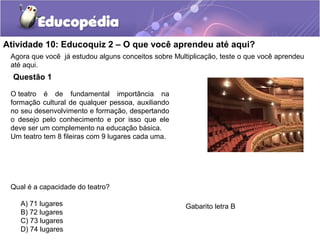 Atividade 10: Educoquiz 2 – O que você aprendeu até aqui?
Questão 1
Agora que você já estudou alguns conceitos sobre Multiplicação, teste o que você aprendeu
até aqui.
O teatro é de fundamental importância na
formação cultural de qualquer pessoa, auxiliando
no seu desenvolvimento e formação, despertando
o desejo pelo conhecimento e por isso que ele
deve ser um complemento na educação básica.
Um teatro tem 8 fileiras com 9 lugares cada uma.
Qual é a capacidade do teatro?
A) 71 lugares
B) 72 lugares
C) 73 lugares
D) 74 lugares
Gabarito letra B
 