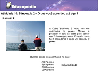 Questão 2
Atividade 10: Educoquiz 2 – O que você aprendeu até aqui?
A Costa Brasileira é muito rica em
variedades de peixes. Manoel é
pescador e saiu da costa para pescar
com 5 barcos pequenos. Em cada barco
há 2 pescadores e cada um apanhou 9
peixes.
Quantos peixes eles apanharam no total?
A) 87 peixes
B) 88 peixes
C) 89 peixes
D) 90 peixes
Gabarito letra D
 