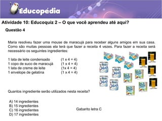 Questão 4
Atividade 10: Educoquiz 2 – O que você aprendeu até aqui?
Gabarito letra C
Maria resolveu fazer uma mouse de maracujá para receber alguns amigos em sua casa.
Como são muitas pessoas ela terá que fazer a receita 4 vezes. Para fazer a receita será
necessário os seguintes ingredientes:
1 lata de leite condensado (1 x 4 = 4)
1 copo de suco de maracujá (1 x 4 = 4)
1 lata de creme de leite (1x 4 = 4)
1 envelope de gelatina (1 x 4 = 4)
Quantos ingrediente serão utilizados nesta receita?
A) 14 ingredientes
B) 15 ingredientes
C) 16 ingredientes
D) 17 ingredientes
 