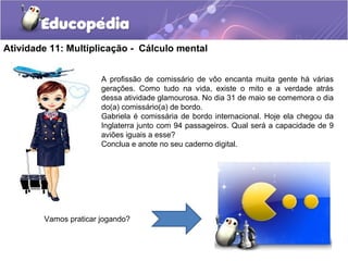 Atividade 11: Multiplicação - Cálculo mental
A profissão de comissário de vôo encanta muita gente há várias
gerações. Como tudo na vida, existe o mito e a verdade atrás
dessa atividade glamourosa. No dia 31 de maio se comemora o dia
do(a) comissário(a) de bordo.
Gabriela é comissária de bordo internacional. Hoje ela chegou da
Inglaterra junto com 94 passageiros. Qual será a capacidade de 9
aviões iguais a esse?
Conclua e anote no seu caderno digital.
Vamos praticar jogando?
 