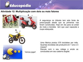 Atividade 12: Multiplicação com dois ou mais fatores
Vamos jogar!
A segurança no trânsito tem sido fonte de
preocupação desde que as primeiras vias
foram construídas. Hoje em dia para se andar
de moto e bicicleta tem que usar capacete e
roupa adequada.
Uma fábrica produz 575 bicicletas por mês.
Quantas bicicletas ela produzirá em 1 ano e 3
meses?
Discuta com o seu colega e anote as
conclusões em seu caderno dogital.
 
