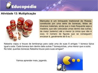 Atividade 13: Multiplicação
Natasha viajou e trouxe de lembrança para cada uma de suas 8 amigas 1 boneca típica
igual a esta. Cada boneca tem dentro dela outras 7 bonequinhas, uma menor que a outra.
No total, quantas bonecas Natasha trouxe para suas amigas?
Mamuska é um brinquedo tradicional da Rússia,
constituída por uma série de bonecas, feitas de
diversos materiais, ainda que o mais frequente seja a
madeira, que são colocadas umas dentro das outras,
da maior (exterior) até a menor (a única que não é
oca). O número de figuras que se conseguem
encaixar é, geralmente de 6 ou 7.
Vamos aprender mais, jogando.
 