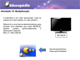 Atividade 14: Multiplicação
A estimativa é um valor aproximado, onde se
calcula com mais rapidez um valor próximo.
Débora foi a uma loja de eletrodomésticos para
comprar uma televisão que custa R$790,00.
Quanto custará aproximadamente 3
televisores? Vejamos:
800 x 3 = R$ 2.400,00
R$ 790,00
Que tal exercitarmos
essas aproximações?
 