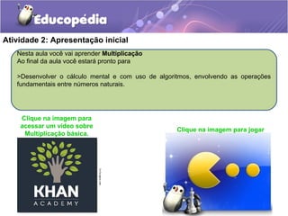 Atividade 2: Apresentação inicial
Nesta aula você vai aprender Multiplicação
Ao final da aula você estará pronto para
>Desenvolver o cálculo mental e com uso de algoritmos, envolvendo as operações
fundamentais entre números naturais.
Clique na imagem para jogar
Clique na imagem para
acessar um vídeo sobre
Multiplicação básica.
 