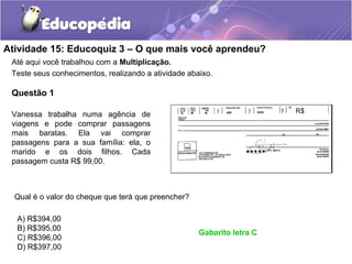 Atividade 15: Educoquiz 3 – O que mais você aprendeu?
Até aqui você trabalhou com a Multiplicação.
Teste seus conhecimentos, realizando a atividade abaixo.
Questão 1
Vanessa trabalha numa agência de
viagens e pode comprar passagens
mais baratas. Ela vai comprar
passagens para a sua família: ela, o
marido e os dois filhos. Cada
passagem custa R$ 99,00.
Qual é o valor do cheque que terá que preencher?
A) R$394,00
B) R$395,00
C) R$396,00
D) R$397,00
Gabarito letra C
R$
 