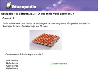 Questão 2
Atividade 15: Educoquiz 3 – O que mais você aprendeu?
Sofia trabalha em uma fábrica de embalagem de ovos de galinha. Ela precisa embalar 28
bandejas de ovos. Cada bandeja tem 30 ovos.
Quantos ovos Sofia terá que embalar?
A) 830 ovos
B) 840 ovos
C) 850 ovos
D) 860 ovos
Gabarito letra B
 