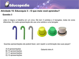 Questão 3
Atividade 15: Educoquiz 3 – O que mais você aprendeu?
João é mágico e trabalha em um circo. Ele tem 3 cartolas e 3 bengalas, todas de cores
diferentes. Em cada apresentação ele usa uma cartola e uma bengala.
Quantas apresentações ele poderá fazer, sem repetir a combinação das suas peças?
A) 9 apresentações
B) 10 apresentações
C) 11 apresentações
D) 12 apresentações
Gabarito letra A
 