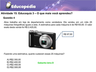 Questão 4
Atividade 15: Educoquiz 3 – O que mais você aprendeu?
Alice trabalha em loja de departamento como vendedora. Ela vendeu em um mês 25
máquinas fotográficas iguais a esta. A estimativa para cada máquina é de R$100,00. O valor
exato desta venda foi R$ 2.425,00.
Fazendo uma estimativa, quanto custaram essas 25 máquinas?
A) R$2.350,00
B) R$2.400,00
C) R$2.450,00
D) R$2.500,00
R$ 97,00
Gabarito letra D
 
