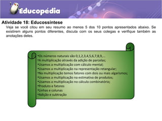 Atividade 18: Educossíntese
Veja se você citou em seu resumo ao menos 5 dos 10 pontos apresentados abaixo. Se
existirem alguns pontos diferentes, discuta com os seus colegas e verifique também as
anotações deles.
•Os números naturais são 0,1,2,3,4,5,6,7,8,9,...
•A multiplicação através da adição de parcelas;
•Usamos a multiplicação com cálculo mental;
•Usamos a multiplicação na representação retangular;
•Na multiplicação temos fatores com dois ou mais algarismos;
•Usamos a multiplicação na estimativa de produtos;
•Usamos a multiplicação no cálculo combinatório;
•Produto e fatores
•Linhas e colunas
•Adição e subtração
 