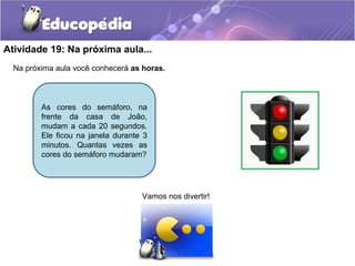 Atividade 19: Na próxima aula...
Na próxima aula você conhecerá as horas.
Vamos nos divertir!
As cores do semáforo, na
frente da casa de João,
mudam a cada 20 segundos.
Ele ficou na janela durante 3
minutos. Quantas vezes as
cores do semáforo mudaram?
 