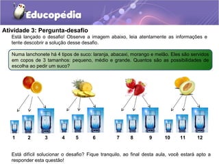 Atividade 3: Pergunta-desafio
Está difícil solucionar o desafio? Fique tranquilo, ao final desta aula, você estará apto a
responder esta questão!
Está lançado o desafio! Observe a imagem abaixo, leia atentamente as informações e
tente descobrir a solução desse desafio.
Numa lanchonete há 4 tipos de suco: laranja, abacaxi, morango e melão. Eles são servidos
em copos de 3 tamanhos: pequeno, médio e grande. Quantos são as possibilidades de
escolha ao pedir um suco?
1 2 3 4 7 105 8 116 9 12
 