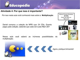 Atividade 4: Por que isso é importante?
Por isso nesta aula você conhecerá mais sobre a Multiplicação.
Nessa aula você saberá as inúmeras possibilidades da
multiplicação.
Música Popular Brasileira
24 CDs
Preço de cada um:
R$ 21,00
Daniel comprou a coleção de MPB com 24 CDs. Quanto
pagou pela coleção, sabendo que cada CD custa R$21,00?
Agora, pratique brincando!
 
