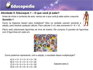 Atividade 5: Educoquiz 1 – O que você já sabe?
Antes de iniciar o conteúdo da aula, vamos ver o que você já sabe sobre o assunto.
Questão 1
Como os Egípcios faziam para multiplicar? Eles na verdade usavam somente a
adição, para resolver qualquer cálculo. Para calcular 2 x 6, eles somavam 6 + 6 = 12.
A) 3 + 3 + 3 + 3 + 3 + 3 = 18
B) 4 + 4 + 4 + 4 + 4 + 4 = 24
C) 5 + 5 + 5 + 5 + 5 + 5 = 30
D) 6 + 6 + 6 + 6 + 6 + 6 = 36
Gabarito letra C
Flávio está colecionado figurinhas de time de futebol. Ele comprou 6 pacotes de figurinhas
com 5 figurinhas em cada um.
Como podemos representar, com a adição, o resultado dessa multiplicação?
 