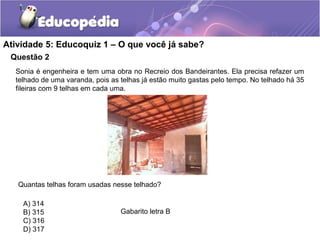 Questão 2
Atividade 5: Educoquiz 1 – O que você já sabe?
Sonia é engenheira e tem uma obra no Recreio dos Bandeirantes. Ela precisa refazer um
telhado de uma varanda, pois as telhas já estão muito gastas pelo tempo. No telhado há 35
fileiras com 9 telhas em cada uma.
Quantas telhas foram usadas nesse telhado?
A) 314
B) 315
C) 316
D) 317
Gabarito letra B
 