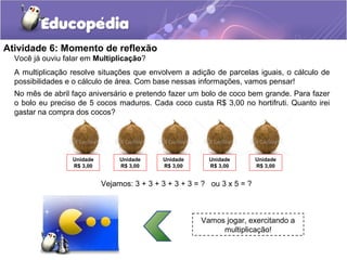 Atividade 6: Momento de reflexão
Você já ouviu falar em Multiplicação?
A multiplicação resolve situações que envolvem a adição de parcelas iguais, o cálculo de
possibilidades e o cálculo de área. Com base nessas informações, vamos pensar!
Vamos jogar, exercitando a
multiplicação!
No mês de abril faço aniversário e pretendo fazer um bolo de coco bem grande. Para fazer
o bolo eu preciso de 5 cocos maduros. Cada coco custa R$ 3,00 no hortifruti. Quanto irei
gastar na compra dos cocos?
Unidade
R$ 3,00
Unidade
R$ 3,00
Unidade
R$ 3,00
Unidade
R$ 3,00
Unidade
R$ 3,00
Vejamos: 3 + 3 + 3 + 3 + 3 = ? ou 3 x 5 = ?
 