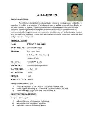 CURRICULUM VITAE
PERSONALSUMMERY:
A confident, competent and positive attitude, commerce honors graduate with extensive
expedient of workingon accountsin different organization as well as computer trainer. Having an
excellent commercial approach to solveproblems and ability to workhard.An ambitious and
dedicated commercegraduate and computer professional be serious to gain experience and
interpersonal skills in a professional environment.Now looking for a new and challenging position
with willmake best used of my existing skills and experience and also enhance my further personal
and professional development.
PERSONALDETAILS:
NAME: TANMAY MUKHERJEE
FATHER’S NAME: Ashutosh Mukherjee
ADDRESS: G/1,Bapuji Nagar
P.O:-Regent Estate (Jadavpur)
Kolkata:-700092
PHONE NO: 9830148774 (Mob)
E- MAILADD: abhitanmay.net@gmail.com
DATE OF BIRTH: 1st April 1985
NATIONALITY: Indian
GENDER: Male
MARITIALSTATUS: Married
ACADEMIC QUALIFICATION:
I. Passed Madhyamick in 2001 with58.75% marks from W.B.B.S.E.
II. Passed Higher secondary in 2003 with 54.10% marks from W.B.B.H.S.E.
III. Passed B.COM (HONS)in 2008 with 2nd class from C.U.
PROFESSIONALQUALIFICATION:
Computer Knowledge In
I. Advance Diploma in Information Technology.
II. Advance Diploma in Desktop Publishing.
III. Diploma in Financial Accounting System.
 
