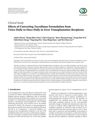 Clinical Study
Effects of Converting Tacrolimus Formulation from
Twice-Daily to Once-Daily in Liver Transplantation Recipients
Ashok Thorat,1
Hong-Shiue Chou,1
Chen-Fang Lee,1
Ruey-Shyang Soong,1
Tsung-Han Wu,1
Chih-Hsien Cheng,1
Ting-Jung Wu,1
Kun-Ming Chan,1
and Wei-Chen Lee1,2
1
Department of Liver and Transplantation Surgery, Chang-Gung Memorial Hospital, College of Medicine,
Chang-Gung University, Taoyuan, Taiwan
2
Department of Liver and Transplantation Surgery, Chang-Gung Transplantation Institute, Chang-Gung Memorial Hospital,
5 Fu-Hsing Street, Kwei-Shan, Taoyuan, Taiwan
Correspondence should be addressed to Wei-Chen Lee; weichen@cgmh.org.tw
Received 10 March 2014; Accepted 3 June 2014; Published 14 July 2014
Academic Editor: Jaime Aranda-Michel
Copyright © 2014 Ashok Thorat et al. This is an open access article distributed under the Creative Commons Attribution License,
which permits unrestricted use, distribution, and reproduction in any medium, provided the original work is properly cited.
Typically, tacrolimus is administrated twice daily. Prolonged-release tacrolimus is the once-daily formulation and may be more
convenient for patients. Experience with the administration of the once-daily formulation is still limited. This study enrolled 210
liver transplant recipients who had stable liver function and converted tacrolimus from a twice-daily to once-daily formulation on
a 1 mg to 1 mg basis. Among 210 patients, seven patients (3.3%) were withdrawn from the once-daily formulation due to allergy and
fatigue. For the other patients, the trough concentration after converting to the once-daily formulation was lower than that of the
twice-daily formulation. Liver enzymes were mildly elevated in 3 months after formulation conversion and serum creatinine and
uric acid were mildly decreased. Seven patients (3.4%) had clinical suspicion of acute rejection after the formulation conversion
and three of them were caused by nonadherence. 155 patients (76.4%) experienced a more convenient life with an increase of social
activity. Forty-seven patients (23.2%) experienced the convenience of once-daily formulation during overseas trips. In conclusion,
tacrolimus can be safely converted from the twice-daily to the once-daily formulation for most stable liver recipients. Acute rejection
may occur in a minority of patients during formulation conversion and should be carefully monitored.
1. Introduction
Liver transplantation is the only effective treatment for acute
or chronic liver failure. Following liver transplantation, acute
allograft rejection remains a significant cause of morbidity
and may lead to graft dysfunction or failure if it is not treated
promptly [1, 2]. By properly conducting immunosuppressive
regimens, maintaining immunosuppression, and carefully
monitoring drug levels, acute rejection can be successfully
prevented or treated. The advances in immunosuppressive
agents play an essential role in long-term allograft and patient
survival [3, 4]. Cyclosporine, a calcineurin inhibitor, was
introduced into transplantation medicine in the late 1970s
and helped achieve great successes in solid organ transplanta-
tion [5]. Tacrolimus is another potent calcineurin inhibitor
introduced in 1989 and becomes one of the most popular
immunosuppressive agents in liver transplantation now [6,
7].
Despite the progression of immunosuppressants, acute
rejection still occurs in long-term survival patients. This
acute rejection may be due to patients’ nonadherence to
immunosuppressive treatment [2, 8, 9]. The incidence of
nonadherence was estimated from 15% to 50% among
solid organ transplant recipients [2, 10]. Conventionally,
tacrolimus dosage is divided and administered orally every
12 hours to maintain stable trough levels of the drug. The
transplant recipients are advised to take tacrolimus on an
empty stomach more than one hour before or two to three
hours after a meal since oral bioavailability of tacrolimus is
variable and absorption of tacrolimus is reduced by food [11,
12]. This requirement may be bothersome to some recipients
and thus decrease adherence. Therefore, attempts to reduce
Hindawi Publishing Corporation
BioMed Research International
Volume 2014,Article ID 265658, 7 pages
http://dx.doi.org/10.1155/2014/265658
 