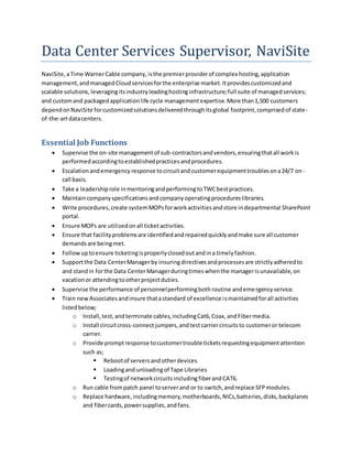Data Center Services Supervisor, NaviSite
NaviSite,aTime WarnerCable company,isthe premierproviderof complex hosting,application
management,andmanagedCloudservicesforthe enterprise market.Itprovidescustomizedand
scalable solutions, leveragingitsindustryleadinghostinginfrastructure;full suite of managedservices;
and customand packagedapplicationlife cycle managementexpertise.More than1,500 customers
dependonNaviSite forcustomizedsolutionsdeliveredthroughitsglobal footprint,comprisedof state-
of-the-artdatacenters.
Essential Job Functions
 Supervise the on-site managementof sub-contractorsandvendors,ensuringthatall workis
performedaccordingtoestablishedpracticesandprocedures.
 Escalationandemergency response tocircuitandcustomerequipmenttroublesona24/7 on-
call basis.
 Take a leadershiprole inmentoringandperformingtoTWCbestpractices.
 Maintaincompanyspecificationsandcompanyoperatingprocedureslibraries.
 Write procedures,create systemMOPsforworkactivitiesandstore indepartmental SharePoint
portal.
 Ensure MOPs are utilizedonall ticketactivities.
 Ensure that facilityproblemsare identifiedandrepairedquicklyandmake sure all customer
demandsare beingmet.
 Followuptoensure ticketingisproperlyclosedoutandina timelyfashion.
 Supportthe Data CenterManagerby insuringdirectivesandprocessesare strictlyadheredto
and standin forthe Data CenterManagerduringtimeswhenthe managerisunavailable,on
vacationor attendingtootherprojectduties.
 Supervise the performance of personnelperformingbothroutine andemergencyservice.
 Train newAssociates andinsure thatastandard of excellence ismaintainedforall activities
listedbelow;
o Install,test,andterminate cables,includingCat6,Coax,andFibermedia.
o Install circuitcross-connectjumpers,andtestcarriercircuitsto customeror telecom
carrier.
o Provide promptresponse tocustomertrouble ticketsrequestingequipmentattention
such as;
 Rebootof serversandotherdevices
 Loadingand unloadingof Tape Libraries
 Testingof networkcircuitsincludingfiberandCAT6.
o Run cable frompatch panel toserverand or to switch,andreplace SFPmodules.
o Replace hardware,includingmemory,motherboards,NICs,batteries,disks,backplanes
and fibercards,powersupplies,andfans.
 