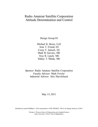 Radio Amateur Satellite Corporation
Attitude Determination and Control
Design Group 03
Michael K. Boice, CoE
Arna T. Friend, EE
Corey T. Janisch, EE
Mark B. Gervais, ME
Troy R. Lynch, ME
Sidney T. Malak, ME
Sponsor: Radio Amateur Satellite Corporation
Faculty Advisor: Mark Fowler
Industrial Advisor: Alex Harvilchuck
May 13, 2011
Submitted in partial fulfillment of the requirements of ME 494/EECE 488 in the Spring Semester of 2011.
Thomas J. Watson School of Engineering and Applied Science
State University of New York at Binghamton
 