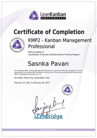 edu.LeanKanban.com
Certificate of Completion
Sanjay Kumar
KMP2 - Kanban Management
Professional
KMP Foundation II
LeanKanban University Certified Kanban Training Program
Sasnka Pavan
has completed KMP2 - Kanban Management Professional, a class that meets the accredited curriculum
requirements for a Kanban KMP Foundation II training class. The class was delivered by Sanjay Kumar,
AKT for iZenBridge Consultancy Pvt. Ltd..
Ibis Hotel, Hitech City, Hyderabad, India
February 25, 2017 to February 26, 2017
Powered by TCPDF (www.tcpdf.org)
 