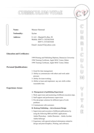 CURRICULUM VITAE
C
U
R
R
I
C
U
L
U
M
V
I
T
A
E
C.V
Name:		 Muneer Hamoud
Nationality:		 Syrian
Address:		 U.A.E - Sharjah P.o.Box 30
			 Mobile: 00971-505485848
				 00971-555485848
			 Email: muner52@yahoo.com
Education and Certificates:
1989 Printing and Publishing Diploma, Damascus University
1996 Training Certificate, Apple MAC Center, Dubai
1998 Training Certificate, Apple MAC Center, Dubai
Personal Qualifications:
1- Good for time management
2- Ability to communicate with others and work under
pressure
3- Ability for team-working.
4- Ability to learn and implement any new skills within
reasonable time.
Experience Areas:
A- Management of publishing Department
1. Work supervision and monitoring of different execution steps.
2. Staff support and performance supervision
3. Provide proper solutions for different types of work
problems
4. Communicate with customers
B- Desktop Publishing – Advertisement Design
1. Supervision and execution of different publications by
using the following IBM and MAC applications:
	 Adobe Photoshop – Adobe Illustrator – Adobe Acrobat
Adobe InDesign
2. Experience with special technical information related to
design and print (Graphics, Printing, and software)
 