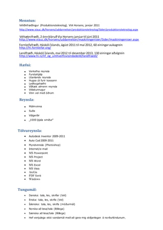 Menntun:
Véliðnfræðingur (Produktionsteknolog), VIA Horsens, janúar 2011
http://www.viauc.dk/horsens/uddannelser/produktionsteknolog/Sider/produktionsteknolog.aspx
Véltæknifræði, 2 önn kláruð Via Horsens janúar til júní 2011
http://www.viauc.dk/horsens/uddannelser/maskiningenioer/Sider/maskiningenioer.aspx
Fornleifafræði,Háskóli Íslands,ágúst 2011 til maí 2012, 60 einingar aukagrein
http://hi.fornleifar.org/
Landfræði,Háskóli Íslands,maí 2012 til desember 2013, 130 einingar aðalgrein
http://www.hi.is/lif_og_umhverfisvisindadeild/landfraedi/
Hæfni:
 Verkefna reynsla
 Fyrstahjálp
 Utanlands reynsla
 Hugsa út fyrir kassann
 Leiðtogahæfni
 Víðtæk almenn reynsla
 Vélakunnugur
 Vinn vel með öðrum
Reynsla:
 Málmvinna
 Suða
 Viðgerðir
 „1000 þjala smiður“
Tölvureynsla:
 Autodesk Inventor 2009-2011
 Auto Cad 2009-2011
 Myndvinnsla (Photoshop)
 Internet/e-mail
 MS Powerpoint
 MS Project
 MS Word
 MS Excel
 MS Visio
 ArcGis
 PDF forrit
 Windows
Tungumál:
 Danska: tala, les, skrifar (Vel)
 Enska: tala, les, skrifa (Vel)
 Íslenska: tala, les, skrifa (móðurmál)
 Norska að lesa/tala (lítillega)
 Sænska að lesa/tala (lítillega)
 Hef venjulega ekki vandamál með að gera mig skiljanlegan á norðurlöndunum.
 