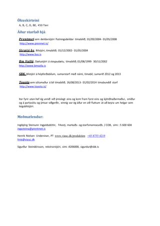Ökuskírteini
A, B, C, D, BE, 450 Taxi
Áður starfað hjá:
Prentmet sem deildarstjóri flutningsdeildar tímabilið; 01/09/2004- 01/05/2008
http://www.prenmet.is/
Strætó bs, Bílstjóri, tímabilið; 01/12/2002- 01/05/2004
http://www.bus.is
Bm Vallá, Dælustjóri á steypudælu, tímabilið; 01/08/1999- 30/11/2002
http://www.bmvalla.is
SBK, Bílstjóri á hópferðabílum, sumarstarf með námi, tímabil; sumarið 2012 og 2013
Touota sem sölumaður á bíl tímabilið; 26/08/2013- 01/02/2014 tímabundið starf
http://www.toyota.is/
Þar fyrir utan hef ég unnið við ýmislegt eins og kom fram fyrst eins og kjötiðnaðarmaður, smiður
og á partasölu og ýmsar viðgerðir, einnig var ég áður en við fluttum út að keyra um helgar sem
leigubílstjóri.
Meðmælendur:
Ingibjörg Steinunn Ingjaldsdóttir, frkvstj. markaðs- og starfsmannasviðs / COB, sími : 5 600 604
ingasteina@prentmet.is
Henrik Nielsen Underviser, PT www.viauc.dk/produktion +45 8755 4219
hnie@viauc.dk
Sigurður Steindórsson, rekstrarstjóri, sími :4206000, sigurdur@sbk.is
 