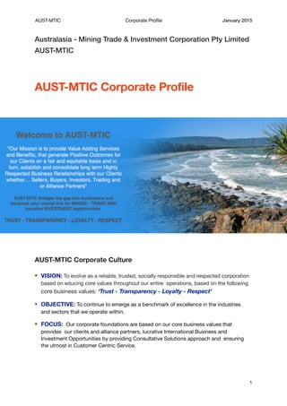 AUST-MTIC Corporate Proﬁle January 2015
Australasia - Mining Trade & Investment Corporation Pty Limited
AUST-MTIC
AUST-MTIC Corporate Profile
AUST-MTIC Corporate Culture
VISION: To evolve as a reliable, trusted, socially responsible and respected corporation
based on educing core values throughout our entire operations, based on the following
core business values: ‘Trust - Transparency - Loyalty - Respect’
OBJECTIVE: To continue to emerge as a benchmark of excellence in the industries
and sectors that we operate within.

FOCUS: Our corporate foundations are based on our core business values that
provides our clients and alliance partners, lucrative International Business and
Investment Opportunities by providing Consultative Solutions approach and ensuring
the utmost in Customer Centric Service.

1
 