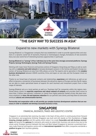 SYNERGY
BILATERAL
“THE EASY WAY TO SUCCESS IN ASIA”
SINGAPORE
FINANCIAL, BUSINESS, TRADE AND LOGISTICS CENTRE
Singapore is an extremely fast evolving city-state in the heart of Asia, which is continuously driven forward
by innovation and progressive thinking. Singapore was built and still stands on firm foundations of trust,
knowing, strategic position and life quality, which allow it to create favourable and safe business environ-
ment and become the gateway for everyone, who wants to extend their business not only to Asia, but to the
whole world. Strategic position between the East and West helped Singapore to become a prominent busi-
ness, trade, financial and logistics centre with an international reputation that offers companies worldwide a
platform to grow their business globally.
Expand to new markets with Synergy Bilateral
Synergy Bilateral is a Singaporean company that was established in order to provide opportunities and solu-
tions in a dynamic world full of economic, financial or technological changes, formations of new economic
blocs, but also world full of interesting business opportunities in particular.
Synergy Bilateral is a“synergy”of four individual,but at the same time strongly connected platforms: Synergy
Projects, Synergy Technologies, Synergy Trade and Synergy Finance.
Working with major Asian financial and business centres of Singapore, Hong Kong and Tokyo, as well as work-
ing with an extensive and solid network of already developed contacts in the Central and Eastern Europe (co-
owners of Synergy Bilateral are also from CEE), allows us to be The experts and to specialize in the complex
business development between ASEAN countries, China and Japan on one side, and the European Union on
the other side.
Thanks to our broad base of personal contacts and relationships, experience and references, as well as our
effort to become a connection of businesses between the attractive regions of Europe and Asia-Pacific region,
we are able to create specialized teams of experts for each business and investment project from a wide
range of interests.
Synergy Bilateral acts as a local partner, as well as a ”business hub” for companies within the regions men-
tioned above, shares its expertise, experience and robust network of contacts, and provides them access to
more than 2 billion new partners, customers or clients from highly potential market of Asia. We place enor-
mous emphasis on time, risk and expenses reduction for our partners and clients, and help them to overcome
eventual cultural and communication barriers.
Partnership and cooperation with us will provide you complex business development solutions that are nec-
essary in order to establish and develop successful business in Asia.
		 www.synergybilateral.com.sg	 Russia | Singapore | China | Hong Kong | ASEAN		
			
SYNERGY
BILATERAL
 