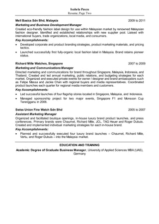Isabela Pascu
Resume, Page Two
Mell Basics Sdn Bhd, Malaysia 2009 to 2011
Marketing and Business Development Manager
Created eco-friendly fashion label design for use within Malaysian market by renowned Malaysian
fashion designer. Identified and established relationships with new supplier pool. Liaised with
international buyers, trade organizations, local media, and consumers.
Key Accomplishments:
 Developed corporate and product branding strategies, product marketing materials, and pricing
tactics.
 Launched successfully first fully-organic local fashion label in Malaysia. Brand retains pioneer
status.
Richard Mille Watches, Singapore 2007 to 2009
Marketing and Communications Manager
Directed marketing and communications for brand throughout Singapore, Malaysia, Indonesia, and
Thailand. Created and led annual marketing, public relations, and budgeting strategies for each
market. Organized and executed private events for owner / designer and brand ambassadors such
as Felipe Massa and Jackie Chan with regional buyers and media representatives. Coordinated
product launches each quarter for regional media members and customers.
Key Accomplishments:
 Led successful launches of four flagship stores located in Singapore, Malaysia, and Indonesia.
 Managed sponsorship project for two major events, Singapore F1 and Monsoon Cup
Terengganu in 2006.
Swiss Union Fine Watch Sdn Bhd 2005 to 2007
Assistant Marketing Manager
Organized and facilitated boutique openings, in-house luxury brand product launches, and press
conferences. Primary brands were Chaumet, Richard Mille, JCL, TAG Heuer and Roger Dubuis.
Created and implemented individual marketing strategies for each in-house brand.
Key Accomplishments:
 Planned and successfully executed four luxury brand launches – Chaumet, Richard Mille,
Vertu, and Roger Dubuis – into the Malaysia market.
EDUCATION AND TRAINING
Academic Degree of Graduate Business Manager, University of Applied Sciences MBA (UAS),
Germany
 