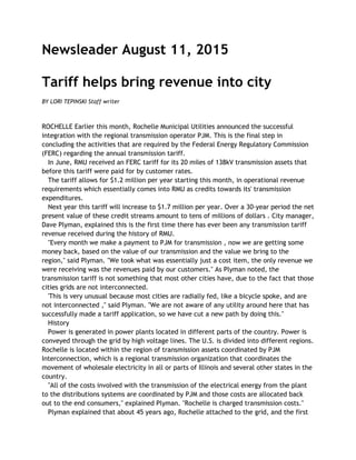 Newsleader August 11, 2015
Tariff helps bring revenue into city
BY LORI TEPINSKI Staff writer
ROCHELLE Earlier this month, Rochelle Municipal Utilities announced the successful
integration with the regional transmission operator PJM. This is the final step in
concluding the activities that are required by the Federal Energy Regulatory Commission
(FERC) regarding the annual transmission tariff.
In June, RMU received an FERC tariff for its 20 miles of 138kV transmission assets that
before this tariff were paid for by customer rates.
The tariff allows for $1.2 million per year starting this month, in operational revenue
requirements which essentially comes into RMU as credits towards its' transmission
expenditures.
Next year this tariff will increase to $1.7 million per year. Over a 30-year period the net
present value of these credit streams amount to tens of millions of dollars . City manager,
Dave Plyman, explained this is the first time there has ever been any transmission tariff
revenue received during the history of RMU.
"Every month we make a payment to PJM for transmission , now we are getting some
money back, based on the value of our transmission and the value we bring to the
region," said Plyman. "We took what was essentially just a cost item, the only revenue we
were receiving was the revenues paid by our customers." As Plyman noted, the
transmission tariff is not something that most other cities have, due to the fact that those
cities grids are not interconnected.
'This is very unusual because most cities are radially fed, like a bicycle spoke, and are
not interconnected ," said Plyman. "We are not aware of any utility around here that has
successfully made a tariff application, so we have cut a new path by doing this."
History
Power is generated in power plants located in different parts of the country. Power is
conveyed through the grid by high voltage lines. The U.S. is divided into different regions.
Rochelle is located within the region of transmission assets coordinated by PJM
Interconnection, which is a regional transmission organization that coordinates the
movement of wholesale electricity in all or parts of Illinois and several other states in the
country.
"All of the costs involved with the transmission of the electrical energy from the plant
to the distributions systems are coordinated by PJM and those costs are allocated back
out to the end consumers," explained Plyman. "Rochelle is charged transmission costs."
Plyman explained that about 45 years ago, Rochelle attached to the grid, and the first
 